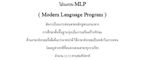 โปรแกรม MLP ( Modern Language Program ) จัดการเรียนการสอนตามหลักสูตรแกนกลาง การศึกษาขั้นพื้นฐาน มุ่งเน้นการเสริมสร้างทักษะ ด้านภาษาอังกฤษที่เข้มข้นกว่าภาคปกติ ใช้ภาษาอังกฤษเป็นหลักในการสอน โดยครูต่างชาติที่จบตรงตามสาขาทุกรายวิชา จำนวน 24-25 คาบต่อสัปดาห์