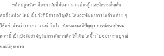  “เด็กปฐมวัย” คือช่วงวัยที่ต้องการการเรียนรู้ และมีความตื่นเต้น ต่อสิ่งแปลกใหม่ เป็นวัยที่มีการเจริญเติบโตและพัฒนาการในด้านต่าง ๆ ได้แก่ ด้านร่างกาย อารมณ์-จิตใจ สังคมและสติปัญญา การพัฒนาทักษะ เหล่านี้ เป็นปัจจัยสำคัญในการพัฒนาเด็กให้เติบโตขึ้นไปอย่างสมบูรณ์ และมีคุณภาพ