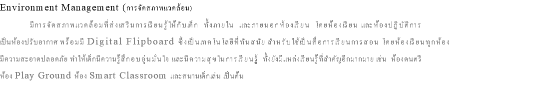 Environment Management (การจัดสภาพแวดล้อม) มีการจัดสภาพแวดล้อมที่ส่งเสริมการเรียนรู้ให้กับเด็ก ทั้งภายใน และภายนอกห้องเรียน โดยห้องเรียน และห้องปฏิบัติการ เป็นห้องปรับอากาศ พร้อมมี Digital Flipboard ซึ่งเป็นเทคโนโลยีที่ทันสมัย สำหรับใช้เป็นสื่อการเรียนการสอน โดยห้องเรียนทุกห้อง มีความสะอาดปลอดภัย ทำให้เด็กมีความรู้สึกอบอุ่นมั่นใจ และมีความสุขในการเรียนรู้ ทั้งยังมีแหล่งเรียนรู้ที่สำคัญอีกมากมาย เช่น ห้องดนตรี ห้อง Play Ground ห้อง Smart Classroom และสนามเด็กเล่น เป็นต้น