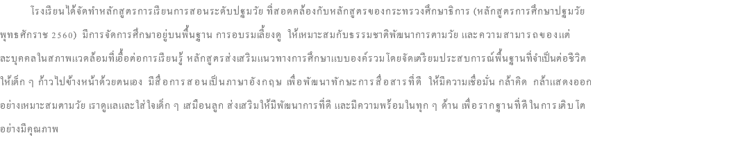  โรงเรียนได้จัดทำหลักสูตรการเรียนการสอนระดับปฐมวัย ที่สอดคล้องกับหลักสูตรของกระทรวงศึกษาธิการ (หลักสูตรการศึกษาปฐมวัย พุทธศักราช 2560) มีการจัดการศึกษาอยู่บนพื้นฐาน การอบรมเลี้ยงดู ให้เหมาะสมกับธรรมชาติพัฒนาการตามวัย และความสามารถของแต่ ละบุคคลในสภาพแวดล้อมที่เอื้อต่อการเรียนรู้ หลักสูตรส่งเสริมแนวทางการศึกษาแบบองค์รวมโดยจัดเตรียมประสบการณ์พื้นฐานที่จำเป็นต่อชีวิต ให้เด็ก ๆ ก้าวไปข้างหน้าด้วยตนเอง มีสื่อการสอนเป็นภาษาอังกฤษ เพื่อพัฒนาทักษะการสื่อสารที่ดี ให้มีความเชื่อมั่น กล้าคิด กล้าแสดงออก อย่างเหมาะสมตามวัย เราดูแลและใส่ใจเด็ก ๆ เสมือนลูก ส่งเสริมให้มีพัฒนาการที่ดี และมีความพร้อมในทุก ๆ ด้าน เพื่อรากฐานที่ดีในการเติบโต อย่างมีคุณภาพ