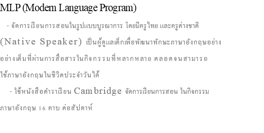 MLP (Modern Language Program) - จัดการเรียนการสอนในรูปแบบบูรณาการ โดยมีครูไทย และครูต่างชาติ (Native Speaker) เป็นผู้ดูแลเด็กเพื่อพัฒนาทักษะภาษาอังกฤษอย่าง อย่างเต็มที่ผ่านการสื่อสารในกิจกรรมที่หลากหลาย ตลอดจนสามารถ ใช้ภาษาอังกฤษในชีวิตประจำวันได้ - ใช้หนังสือตำราเรียน Cambridge จัดการเรียนการสอน ในกิจกรรม ภาษาอังกฤษ 16 คาบ ต่อสัปดาห์