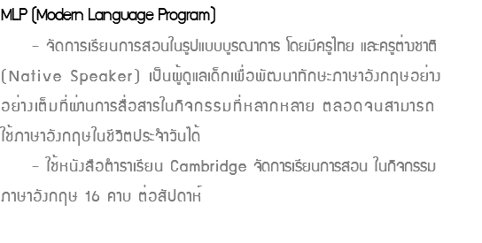 MLP (Modern Language Program) - จัดการเรียนการสอนในรูปแบบบูรณาการ โดยมีครูไทย และครูต่างชาติ (Native Speaker) เป็นผู้ดูแลเด็กเพื่อพัฒนาทักษะภาษาอังกฤษอย่าง อย่างเต็มที่ผ่านการสื่อสารในกิจกรรมที่หลากหลาย ตลอดจนสามารถ ใช้ภาษาอังกฤษในชีวิตประจำวันได้ - ใช้หนังสือตำราเรียน Cambridge จัดการเรียนการสอน ในกิจกรรม ภาษาอังกฤษ 16 คาบ ต่อสัปดาห์