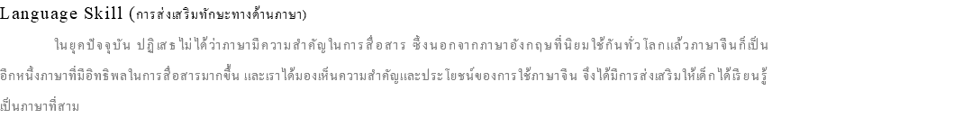 Language Skill (การส่งเสริมทักษะทางด้านภาษา) ในยุคปัจจุบัน ปฏิเสธไม่ได้ว่าภาษามีความสำคัญในการสื่อสาร ซึ่งนอกจากภาษาอังกฤษที่นิยมใช้กันทั่วโลกแล้วภาษาจีนก็เป็น อีกหนึ่งภาษาที่มีอิทธิพลในการสื่อสารมากขึ้น และเราได้มองเห็นความสำคัญและประโยชน์ของการใช้ภาษาจีน จึงได้มีการส่งเสริมให้เด็กได้เรียนรู้ เป็นภาษาที่สาม 