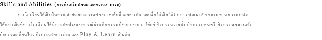 Skills and Abilities (การส่งเสริมทักษะและความสามารถ) ทางโรงเรียนได้เล็งเห็นความสำคัญของความศักยภาพเด็กที่แตกต่างกัน และเพื่อให้เด็กได้รับการพัฒนาศักยภาพตามความถนัด ได้อย่างเต็มที่ทางโรงเรียนได้มีการจัดประสบการณ์ผ่านกิจกรรมที่หลากหลาย ได้แก่ กิจกรรมว่ายน้ำ กิจกรรมดนตรี กิจกรรมกลางแจ้ง กิจกรรมเคลื่อนไหว กิจกรรมรักการอ่าน และ Play & Learn เป็นต้น 