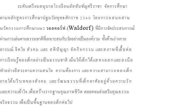  ระดับเตรียมอนุบาลโรงเรียนอัสสัมชัญศรีราชา จัดการศึกษา ตามหลักสูตรการศึกษาปฐมวัยพุทธศักราช 2560 โดยการผสมผสาน นวัตกรรมการศึกษาแนว วอลดอร์ฟ (Waldorf) ที่มีการจัดประสบการณ์ ผ่านการเล่นตามธรรมชาติที่เหมาะสมกับวัยอย่างเป็นองค์รวม ทั้งด้านร่างกาย อารมณ์ จิตใจ สังคม และ สติปัญญา จัดกิจกรรม และสภาพที่เอื้อต่อ การเรียนรู้ของเด็กอย่างเป็นธรรมชาติ เน้นให้เด็กได้แสดงออกและลงมือ ทำอย่างอิสระตามความสนใจ ความต้องการ และความสามารถของเด็ก ภายใต้บริบทของสังคม และวัฒนธรรมที่เด็กอาศัยอยู่ด้วยความรัก และความเข้าใจ เพื่อสร้างรากฐานคุณภาพชีวิต ตลอดจนส่งเสริมคุณธรรม จริยธรรม เพื่อเป็นพื้นฐานของเด็กต่อไป