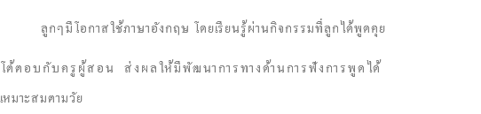  ลูกๆมีโอกาสใช้ภาษาอังกฤษ โดยเรียนรู้ผ่านกิจกรรมที่ลูกได้พูดคุย โต้ตอบกับครูผู้สอน ส่งผลให้มีพัฒนาการทางด้านการฟังการพูดได้ เหมาะสมตามวัย