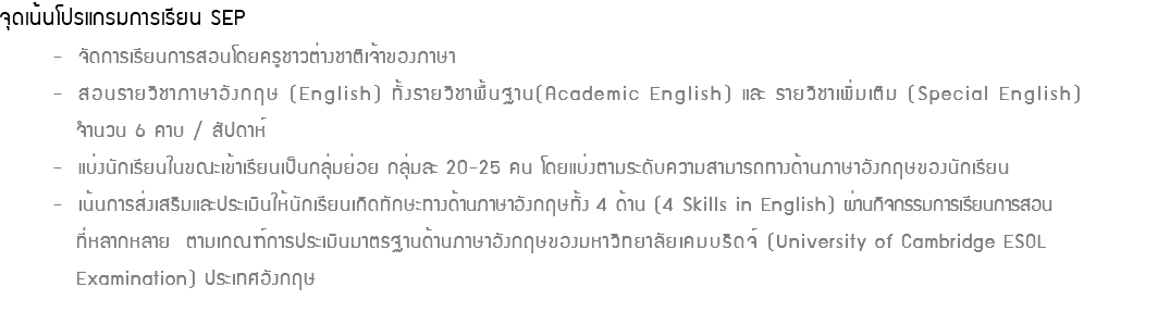 จุดเน้นโปรแกรมการเรียน SEP - จัดการเรียนการสอนโดยครูชาวต่างชาติเจ้าของภาษา - สอนรายวิชาภาษาอังกฤษ (English) ทั้งรายวิชาพื้นฐาน(Academic English) และ รายวิชาเพิ่มเติม (Special English) จำนวน 6 คาบ / สัปดาห์ - แบ่งนักเรียนในขณะเข้าเรียนเป็นกลุ่มย่อย กลุ่มละ 20-25 คน โดยแบ่งตามระดับความสามารถทางด้านภาษาอังกฤษของนักเรียน - เน้นการส่งเสริมและประเมินให้นักเรียนเกิดทักษะทางด้านภาษาอังกฤษทั้ง 4 ด้าน (4 Skills in English) ผ่านกิจกรรมการเรียนการสอน ที่หลากหลาย ตามเกณฑ์การประเมินมาตรฐานด้านภาษาอังกฤษของมหาวิทยาลัยเคมบริดจ์ (University of Cambridge ESOL Examination) ประเทศอังกฤษ