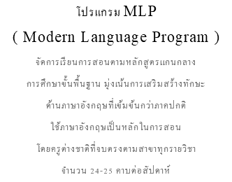 โปรแกรม MLP ( Modern Language Program ) จัดการเรียนการสอนตามหลักสูตรแกนกลาง การศึกษาขั้นพื้นฐาน มุ่งเน้นการเสริมสร้างทักษะ ด้านภาษาอังกฤษที่เข้มข้นกว่าภาคปกติ ใช้ภาษาอังกฤษเป็นหลักในการสอน โดยครูต่างชาติที่จบตรงตามสาขาทุกรายวิชา จำนวน 24-25 คาบต่อสัปดาห์