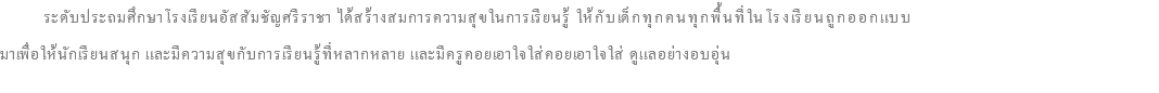  ระดับประถมศึกษาโรงเรียนอัสสัมชัญศรีราชา ได้สร้างสมการความสุขในการเรียนรู้ ให้กับเด็กทุกคนทุกพื้นที่ในโรงเรียนถูกออกแบบ มาเพื่อให้นักเรียนสนุก และมีความสุขกับการเรียนรู้ที่หลากหลาย และมีครูคอยเอาใจใส่คอยเอาใจใส่ ดูแลอย่างอบอุ่น